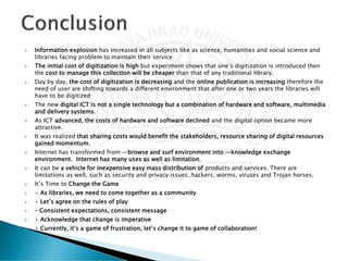  Information explosion has increased in all subjects like as science, humanities and social science and
libraries facing problem to maintain their service
 The initial cost of digitization is high but experiment shows that one’s digitization is introduced then
the cost to manage this collection will be cheaper than that of any traditional library.
 Day by day, the cost of digitization is decreasing and the online publication is increasing therefore the
need of user are shifting towards a different environment that after one or two years the libraries will
have to be digitized
 The new digital ICT is not a single technology but a combination of hardware and software, multimedia
and delivery systems.
 As ICT advanced, the costs of hardware and software declined and the digital option became more
attractive.
 It was realized that sharing costs would benefit the stakeholders, resource sharing of digital resources
gained momentum.
 Internet has transformed from ―browse and surf environment into ―knowledge exchange
environment. Internet has many uses as well as limitation.
 It can be a vehicle for inexpensive easy mass distribution of products and services. There are
limitations as well, such as security and privacy issues, hackers, worms, viruses and Trojan horses.
 It’s Time to Change the Game
 • As libraries, we need to come together as a community
 • Let’s agree on the rules of play
 – Consistent expectations, consistent message
 • Acknowledge that change is imperative
 • Currently, it’s a game of frustration, let’s change it to game of collaboration!
 