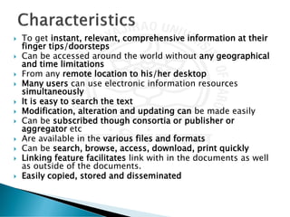  To get instant, relevant, comprehensive information at their
finger tips/doorsteps
 Can be accessed around the world without any geographical
and time limitations
 From any remote location to his/her desktop
 Many users can use electronic information resources
simultaneously
 It is easy to search the text
 Modification, alteration and updating can be made easily
 Can be subscribed though consortia or publisher or
aggregator etc
 Are available in the various files and formats
 Can be search, browse, access, download, print quickly
 Linking feature facilitates link with in the documents as well
as outside of the documents.
 Easily copied, stored and disseminated
 
