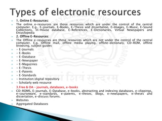  1. Online E-Resources:
 The online e-resources are those resources which are under the control of the central
computer. E.g., E-journals, E-Books, E-Thesis and dissertation, E-Images, E-Music, E-Sound
Collections, In-House database, E-References, E-Dictionaries, Virtual Newspapers and
Encyclopedia
 2. Offline E-Resources:
 The Offline e-resources are those resources which are not under the control of the central
computer. E.g. Offline mail, offline media playing, offline-dictionary, CD-ROM, offline
browsing, subject guides
 • E-Journals
 • E-Books
 • E-Database
 • E-Newspaper
 • E-Magazines
 • E-Thesis
 • E-Patents
 • E-Standards
 • Institution/digital repository
 • Scholarly web resource
• 3.Free & OA – journals, databases, e-books
 CD-ROMS, E-journals, E-Database, e-books, abstracting and indexing databases, e-clippings,
e-courseware, e-standards, e-patents, e-theses, blogs, e-newspapers, e-theses and
dissertation, e-discuss forums.
 Websites
 Aggregated Databases
 