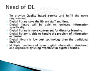  To provide Quality based service and fulfill the users
requirement.
 Digital library save the library staff and time.
 Digital library will be able to retrieves information
specifically.
 Digital library is more convenient for distance learning.
 Digital library is able to handle the problem of information
explosion.
 Digital library is low cost technology then the traditional
libraries.
 Multiple functions of same digital information structured
and organized by using hypertext in digital libraries.
 