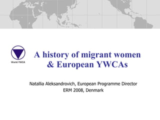 A history of migrant women & European YWCAs Natallia Aleksandrovich, European Programme Director ERM 2008, Denmark 