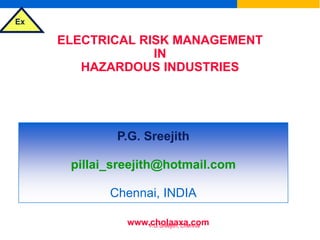 Ex
P.G.Sreejith, Chennai
ELECTRICAL RISK MANAGEMENT
IN
HAZARDOUS INDUSTRIES
&
SELECTION OF ELECTRICAL EQUIPMENT
FOR FLAMMABLE ATMOSPHERES
P.G. Sreejith
pillai_sreejith@hotmail.com
Chennai, INDIA
www.cholaaxa.com
 