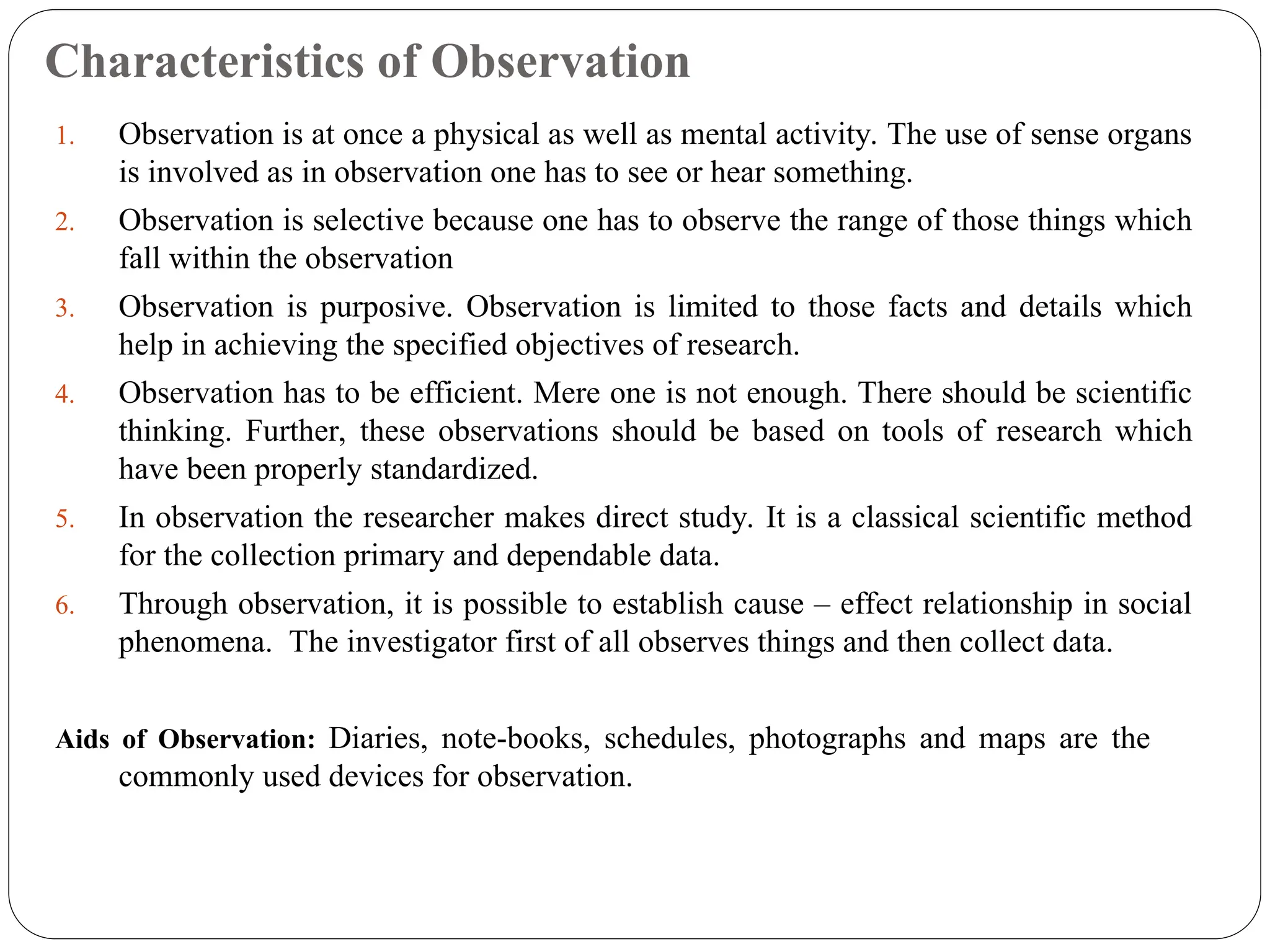 Characteristics of Observation
1. Observation is at once a physical as well as mental activity. The use of sense organs
is involved as in observation one has to see or hear something.
2. Observation is selective because one has to observe the range of those things which
fall within the observation
3. Observation is purposive. Observation is limited to those facts and details which
help in achieving the specified objectives of research.
4. Observation has to be efficient. Mere one is not enough. There should be scientific
thinking. Further, these observations should be based on tools of research which
have been properly standardized.
5. In observation the researcher makes direct study. It is a classical scientific method
for the collection primary and dependable data.
6. Through observation, it is possible to establish cause – effect relationship in social
phenomena. The investigator first of all observes things and then collect data.
Aids of Observation: Diaries, note-books, schedules, photographs and maps are the
commonly used devices for observation.
 