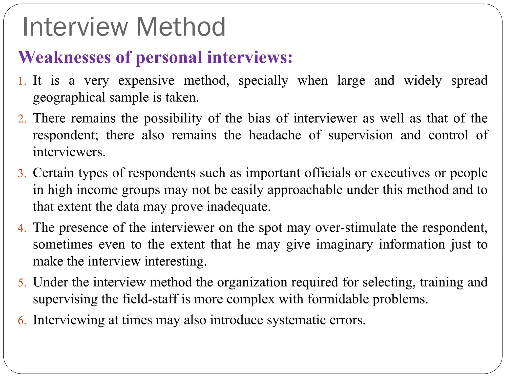 Interview Method
Weaknesses of personal interviews:
1. It is a very expensive method, specially when large and widely spread
geographical sample is taken.
2. There remains the possibility of the bias of interviewer as well as that of the
respondent; there also remains the headache of supervision and control of
interviewers.
3. Certain types of respondents such as important officials or executives or people
in high income groups may not be easily approachable under this method and to
that extent the data may prove inadequate.
4. The presence of the interviewer on the spot may over-stimulate the respondent,
sometimes even to the extent that he may give imaginary information just to
make the interview interesting.
5. Under the interview method the organization required for selecting, training and
supervising the field-staff is more complex with formidable problems.
6. Interviewing at times may also introduce systematic errors.
 