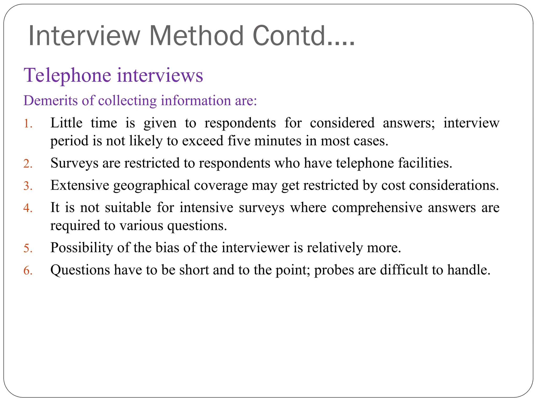 Interview Method Contd….
Telephone interviews
Demerits of collecting information are:
1. Little time is given to respondents for considered answers; interview
period is not likely to exceed five minutes in most cases.
2. Surveys are restricted to respondents who have telephone facilities.
3. Extensive geographical coverage may get restricted by cost considerations.
4. It is not suitable for intensive surveys where comprehensive answers are
required to various questions.
5. Possibility of the bias of the interviewer is relatively more.
6. Questions have to be short and to the point; probes are difficult to handle.
 