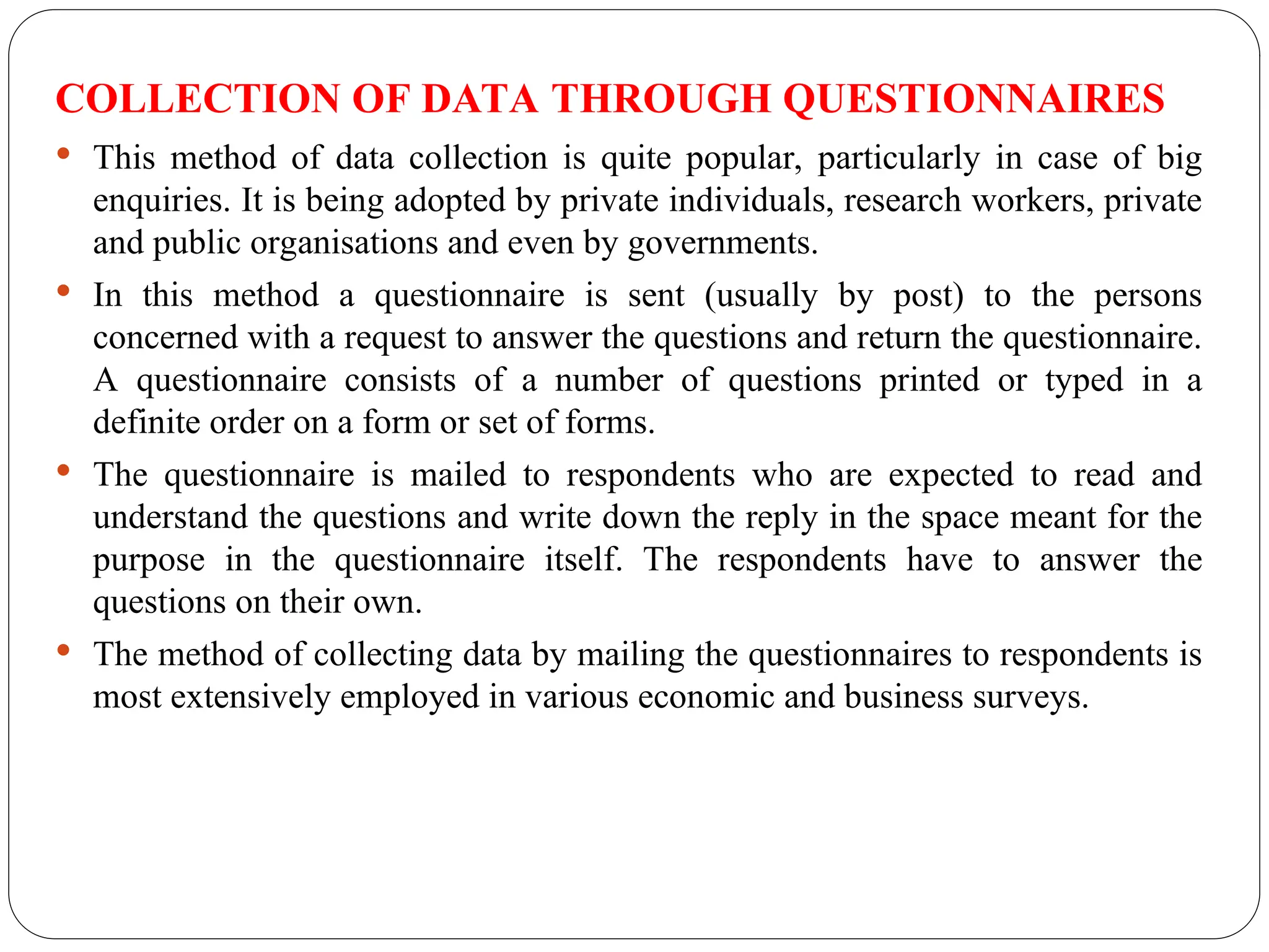 COLLECTION OF DATA THROUGH QUESTIONNAIRES
 This method of data collection is quite popular, particularly in case of big
enquiries. It is being adopted by private individuals, research workers, private
and public organisations and even by governments.
 In this method a questionnaire is sent (usually by post) to the persons
concerned with a request to answer the questions and return the questionnaire.
A questionnaire consists of a number of questions printed or typed in a
definite order on a form or set of forms.
 The questionnaire is mailed to respondents who are expected to read and
understand the questions and write down the reply in the space meant for the
purpose in the questionnaire itself. The respondents have to answer the
questions on their own.
 The method of collecting data by mailing the questionnaires to respondents is
most extensively employed in various economic and business surveys.
 