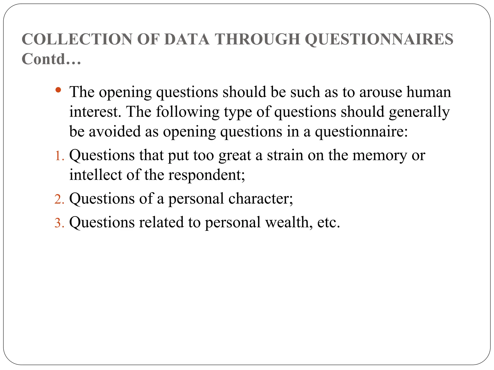 COLLECTION OF DATA THROUGH QUESTIONNAIRES
Contd…
 The opening questions should be such as to arouse human
interest. The following type of questions should generally
be avoided as opening questions in a questionnaire:
1. Questions that put too great a strain on the memory or
intellect of the respondent;
2. Questions of a personal character;
3. Questions related to personal wealth, etc.
 