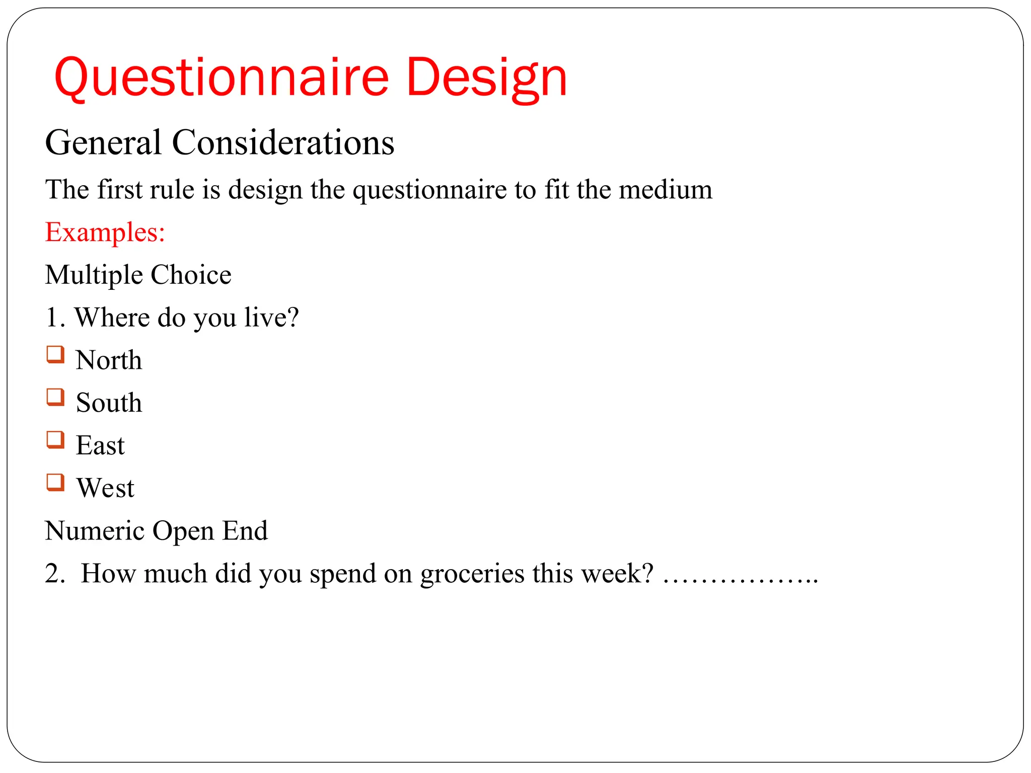 Questionnaire Design
General Considerations
The first rule is design the questionnaire to fit the medium
Examples:
Multiple Choice
1. Where do you live?
 North
 South
 East
 West
Numeric Open End
2. How much did you spend on groceries this week? ……………..
 