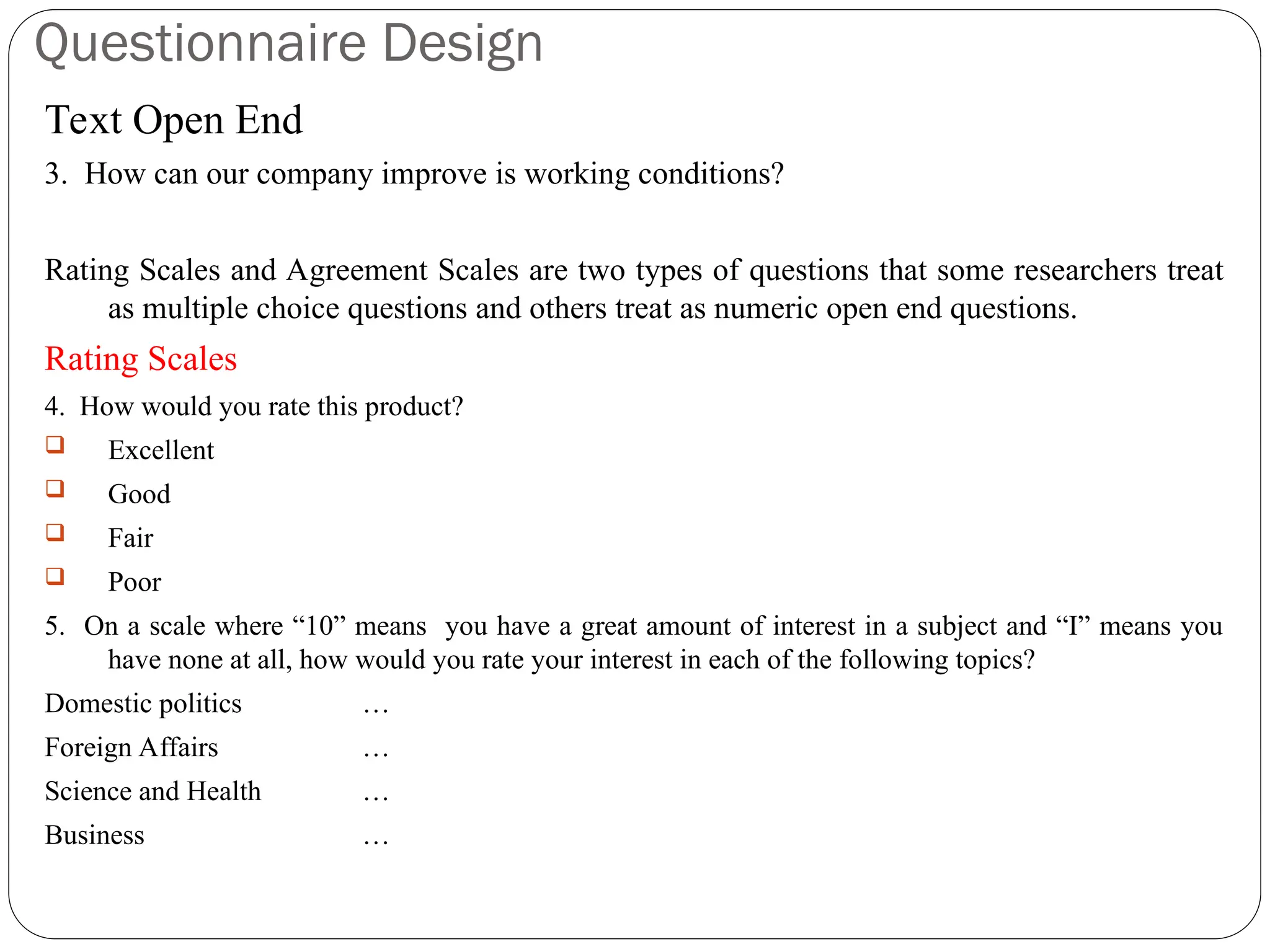 Questionnaire Design
Text Open End
3. How can our company improve is working conditions?
Rating Scales and Agreement Scales are two types of questions that some researchers treat
as multiple choice questions and others treat as numeric open end questions.
Rating Scales
4. How would you rate this product?
 Excellent
 Good
 Fair
 Poor
5. On a scale where “10” means you have a great amount of interest in a subject and “I” means you
have none at all, how would you rate your interest in each of the following topics?
Domestic politics …
Foreign Affairs …
Science and Health …
Business …
 