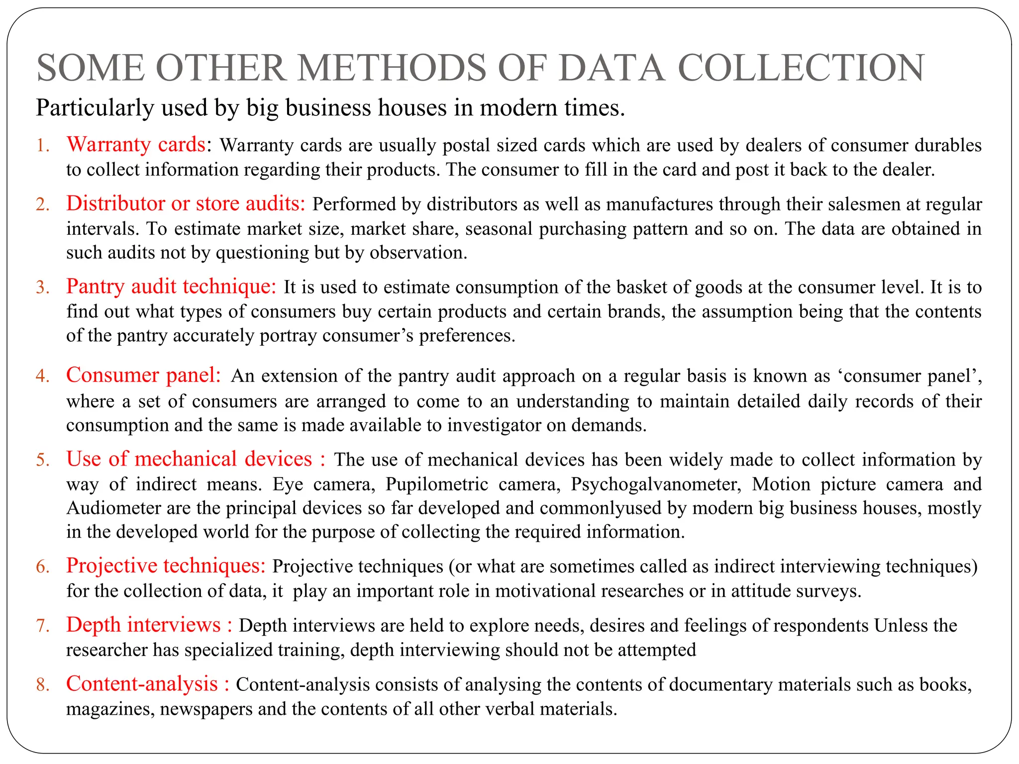 SOME OTHER METHODS OF DATA COLLECTION
Particularly used by big business houses in modern times.
1. Warranty cards: Warranty cards are usually postal sized cards which are used by dealers of consumer durables
to collect information regarding their products. The consumer to fill in the card and post it back to the dealer.
2. Distributor or store audits: Performed by distributors as well as manufactures through their salesmen at regular
intervals. To estimate market size, market share, seasonal purchasing pattern and so on. The data are obtained in
such audits not by questioning but by observation.
3. Pantry audit technique: It is used to estimate consumption of the basket of goods at the consumer level. It is to
find out what types of consumers buy certain products and certain brands, the assumption being that the contents
of the pantry accurately portray consumer’s preferences.
4. Consumer panel: An extension of the pantry audit approach on a regular basis is known as ‘consumer panel’,
where a set of consumers are arranged to come to an understanding to maintain detailed daily records of their
consumption and the same is made available to investigator on demands.
5. Use of mechanical devices : The use of mechanical devices has been widely made to collect information by
way of indirect means. Eye camera, Pupilometric camera, Psychogalvanometer, Motion picture camera and
Audiometer are the principal devices so far developed and commonlyused by modern big business houses, mostly
in the developed world for the purpose of collecting the required information.
6. Projective techniques: Projective techniques (or what are sometimes called as indirect interviewing techniques)
for the collection of data, it play an important role in motivational researches or in attitude surveys.
7. Depth interviews : Depth interviews are held to explore needs, desires and feelings of respondents Unless the
researcher has specialized training, depth interviewing should not be attempted
8. Content-analysis : Content-analysis consists of analysing the contents of documentary materials such as books,
magazines, newspapers and the contents of all other verbal materials.
 
