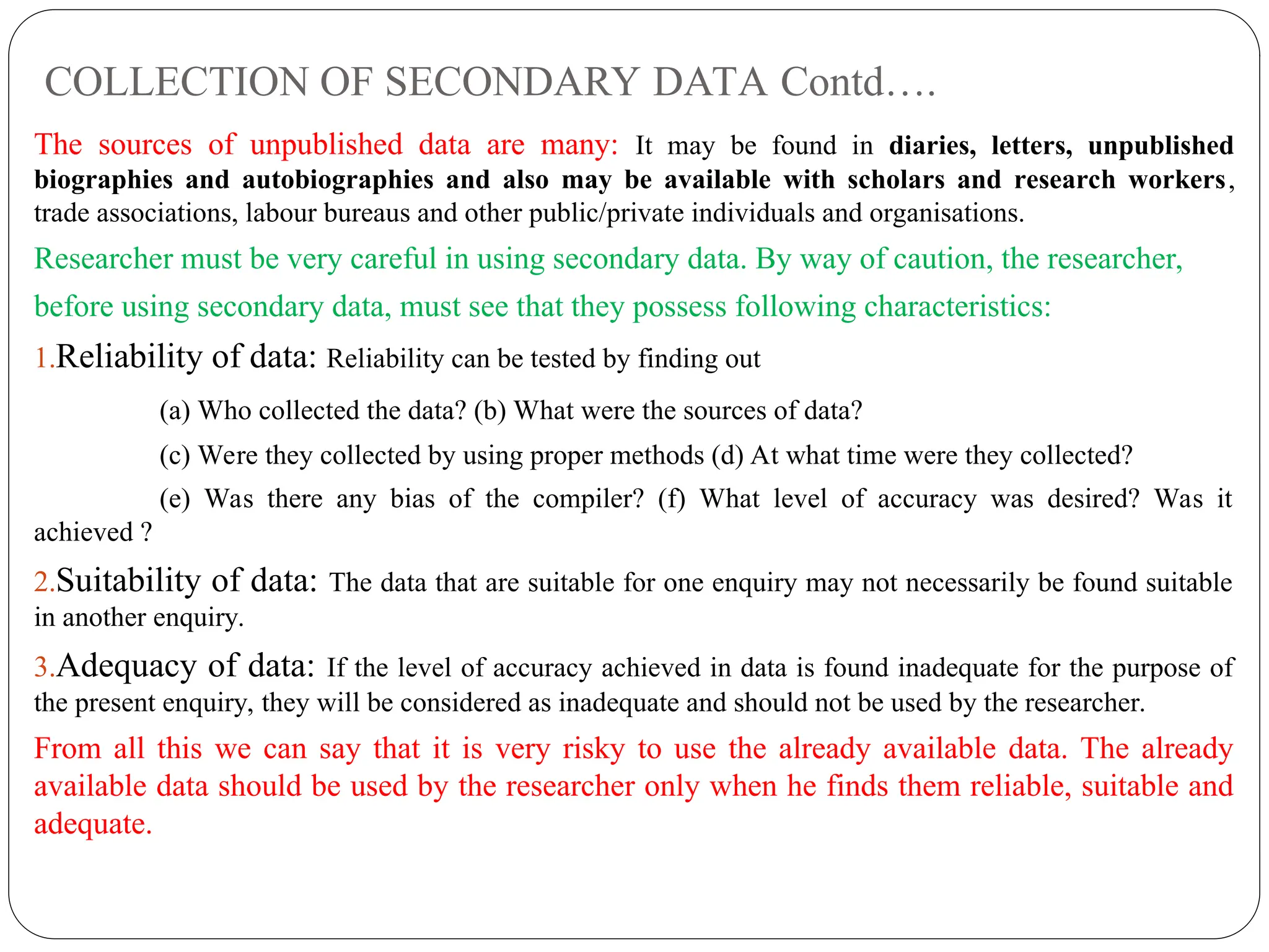COLLECTION OF SECONDARY DATA Contd….
The sources of unpublished data are many: It may be found in diaries, letters, unpublished
biographies and autobiographies and also may be available with scholars and research workers,
trade associations, labour bureaus and other public/private individuals and organisations.
Researcher must be very careful in using secondary data. By way of caution, the researcher,
before using secondary data, must see that they possess following characteristics:
1.Reliability of data: Reliability can be tested by finding out
(a) Who collected the data? (b) What were the sources of data?
(c) Were they collected by using proper methods (d) At what time were they collected?
(e) Was there any bias of the compiler? (f) What level of accuracy was desired? Was it
achieved ?
2.Suitability of data: The data that are suitable for one enquiry may not necessarily be found suitable
in another enquiry.
3.Adequacy of data: If the level of accuracy achieved in data is found inadequate for the purpose of
the present enquiry, they will be considered as inadequate and should not be used by the researcher.
From all this we can say that it is very risky to use the already available data. The already
available data should be used by the researcher only when he finds them reliable, suitable and
adequate.
 