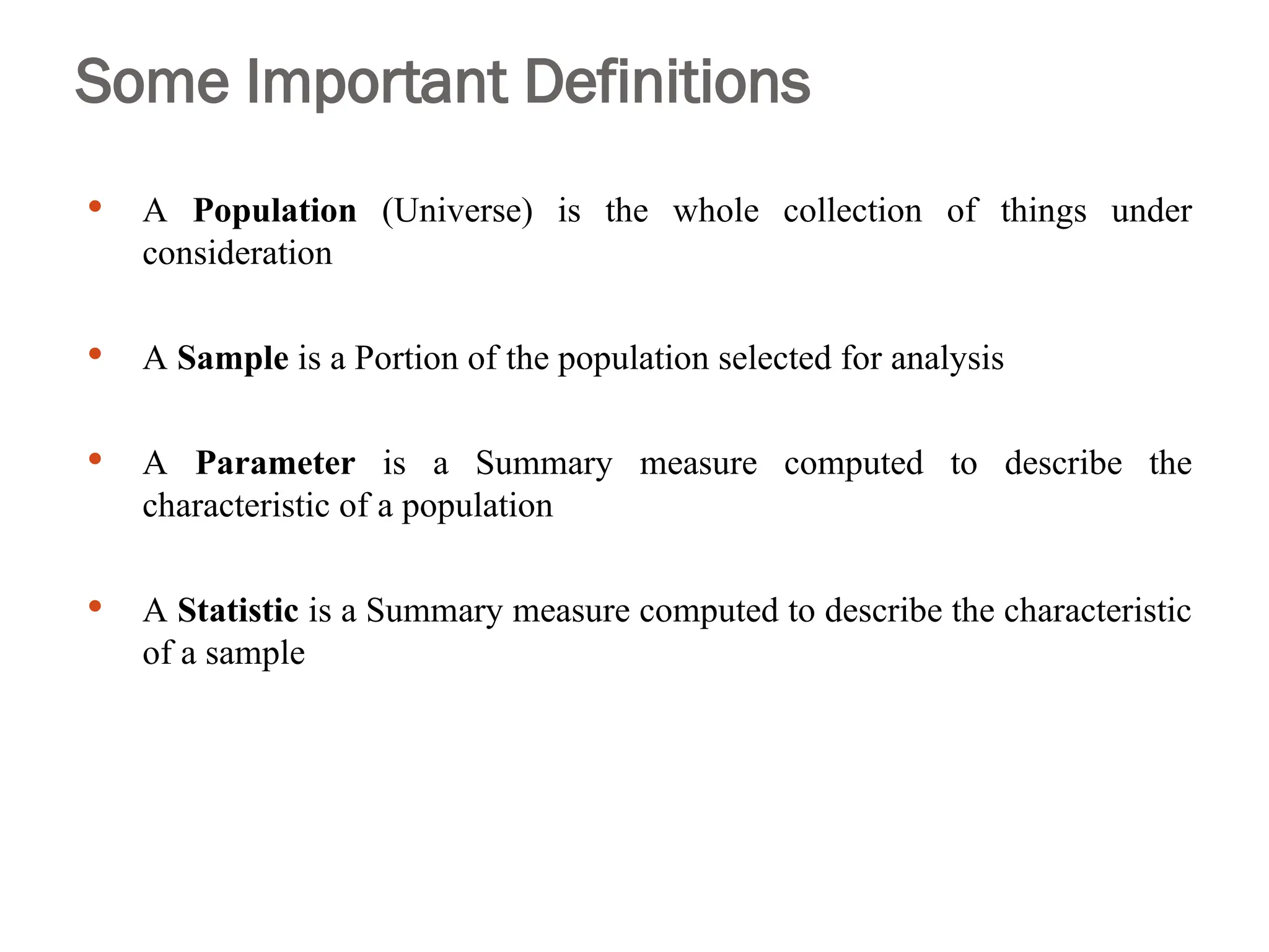 Some Important Definitions
 A Population (Universe) is the whole collection of things under
consideration
 A Sample is a Portion of the population selected for analysis
 A Parameter is a Summary measure computed to describe the
characteristic of a population
 A Statistic is a Summary measure computed to describe the characteristic
of a sample
 