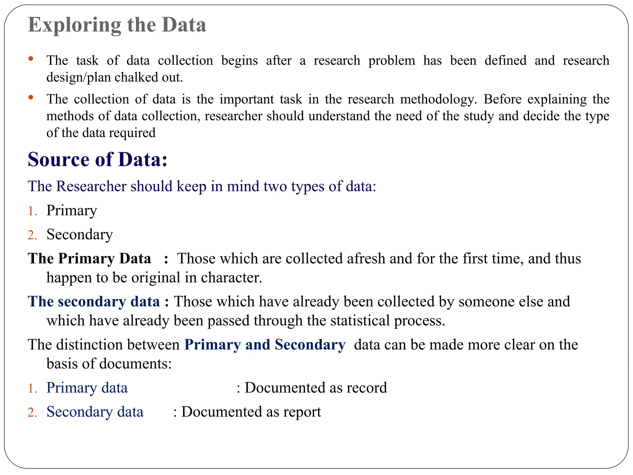 Exploring the Data
 The task of data collection begins after a research problem has been defined and research
design/plan chalked out.
 The collection of data is the important task in the research methodology. Before explaining the
methods of data collection, researcher should understand the need of the study and decide the type
of the data required
Source of Data:
The Researcher should keep in mind two types of data:
1. Primary
2. Secondary
The Primary Data : Those which are collected afresh and for the first time, and thus
happen to be original in character.
The secondary data : Those which have already been collected by someone else and
which have already been passed through the statistical process.
The distinction between Primary and Secondary data can be made more clear on the
basis of documents:
1. Primary data : Documented as record
2. Secondary data : Documented as report
 