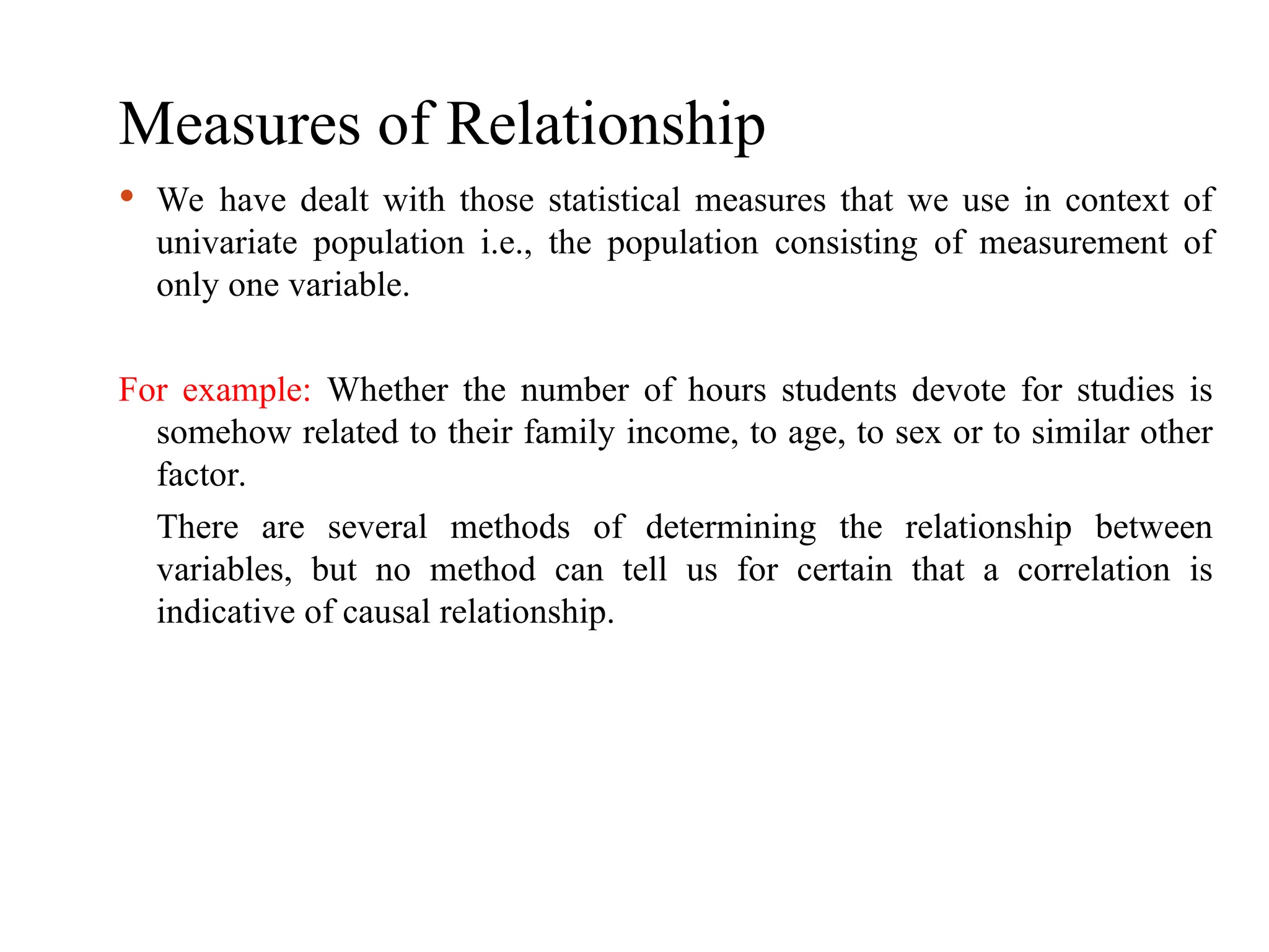 Measures of Relationship
 We have dealt with those statistical measures that we use in context of
univariate population i.e., the population consisting of measurement of
only one variable.
For example: Whether the number of hours students devote for studies is
somehow related to their family income, to age, to sex or to similar other
factor.
There are several methods of determining the relationship between
variables, but no method can tell us for certain that a correlation is
indicative of causal relationship.
 