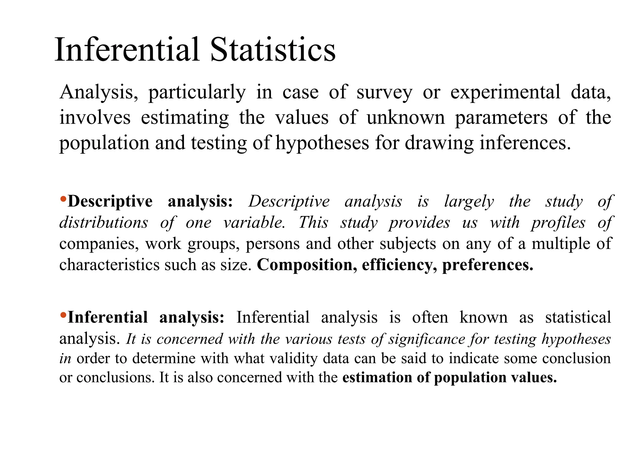 Inferential Statistics
Analysis, particularly in case of survey or experimental data,
involves estimating the values of unknown parameters of the
population and testing of hypotheses for drawing inferences.
Descriptive analysis: Descriptive analysis is largely the study of
distributions of one variable. This study provides us with profiles of
companies, work groups, persons and other subjects on any of a multiple of
characteristics such as size. Composition, efficiency, preferences.
Inferential analysis: Inferential analysis is often known as statistical
analysis. It is concerned with the various tests of significance for testing hypotheses
in order to determine with what validity data can be said to indicate some conclusion
or conclusions. It is also concerned with the estimation of population values.
 