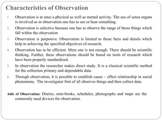 Characteristics of Observation
1. Observation is at once a physical as well as mental activity. The use of sense organs
is involved as in observation one has to see or hear something.
2. Observation is selective because one has to observe the range of those things which
fall within the observation
3. Observation is purposive. Observation is limited to those facts and details which
help in achieving the specified objectives of research.
4. Observation has to be efficient. Mere one is not enough. There should be scientific
thinking. Further, these observations should be based on tools of research which
have been properly standardized.
5. In observation the researcher makes direct study. It is a classical scientific method
for the collection primary and dependable data.
6. Through observation, it is possible to establish cause – effect relationship in social
phenomena. The investigator first of all observes things and then collect data.
Aids of Observation: Diaries, note-books, schedules, photographs and maps are the
commonly used devices for observation.
 