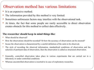 Observation method has various limitations
 It is an expensive method.
 The information provided by this method is very limited.
 Sometimes unforeseen factors may interfere with the observational task.
 At times, the fact that some people are rarely accessible to direct observation
creates obstacle for this method to collect data effectively.
The researcher should keep in mind things like:
 What should be observed?
 How the observations should be recorded? Or how the accuracy of observation can be ensured?
 Incase the observation is characterized by a careful definition of the units to be observed,
 The style of recording the observed information, standardized conditions of observation and the
selection of pertinent data of observation, then the observation is called as structured observation.
 Generally, controlled observation takes place in various experiments that are carried out in a
laboratory or under controlled conditions
 Whereas uncontrolled observation is resorted to in case of exploratory researches.
 