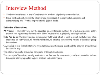 Interview Method
 The interview method is one of the important methods of primary data collection.
 It is a confiscation between the observer and respondent. It is oral-verbal questions and
corresponding oral – verbal response to the queries made.
Definition of interviews:
PV Young : The interview may be regarded as a systematic method by which one persons enters
more or less legitimately into the inner life of another who is generally a stranger to him.
Hsin Pao Yang: The interview is a technique of field work which is used to watch the behaviour of an
individual or individuals, to record statements, to observe the concrete results of social or group
interactions.
CA Master : In a formal interview pre-determined questions are asked and the answers are collected
in a certain way.
The interviews can be conducted personally or though telephones.
The concept of interview, usually understood as face -to- face encounter, can be extended to include
telephone interviews and in today’s context, video interviews.
 