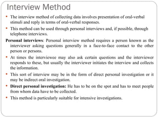 Interview Method
 The interview method of collecting data involves presentation of oral-verbal
stimuli and reply in terms of oral-verbal responses.
 This method can be used through personal interviews and, if possible, through
telephone interviews.
Personal interviews: Personal interview method requires a person known as the
interviewer asking questions generally in a face-to-face contact to the other
person or persons.
 At times the interviewee may also ask certain questions and the interviewer
responds to these, but usually the interviewer initiates the interview and collects
the information.
 This sort of interview may be in the form of direct personal investigation or it
may be indirect oral investigation.
 Direct personal investigation: He has to be on the spot and has to meet people
from whom data have to be collected.
 This method is particularly suitable for intensive investigations.
 