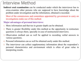 Interview Method
Indirect oral examination can be conducted under which the interviewer has to
cross-examine other persons who are supposed to have knowledge about the
problem under investigation and the information, obtained is recorded.
Most of the commissions and committees appointed by government to carry on
investigations make use of this method.
Major advantages of personal interviews:
1. More information and that too in greater depth can be obtained.
2. There is greater flexibility under this method as the opportunity to restructure
questions is always there, specially in case of unstructured interviews.
3. Observation method can as well be applied to recording verbal answers to
various questions.
4. Personal information can as well be obtained easily under this method.
5. The interviewer can collect supplementary information about the respondent’s
personal characteristics and environment which is often of great value in
interpreting results.
 
