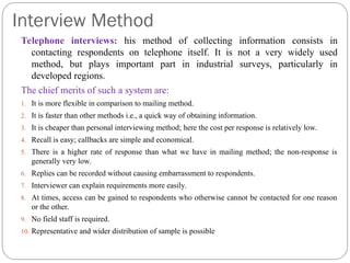 Interview Method
Telephone interviews: his method of collecting information consists in
contacting respondents on telephone itself. It is not a very widely used
method, but plays important part in industrial surveys, particularly in
developed regions.
The chief merits of such a system are:
1. It is more flexible in comparison to mailing method.
2. It is faster than other methods i.e., a quick way of obtaining information.
3. It is cheaper than personal interviewing method; here the cost per response is relatively low.
4. Recall is easy; callbacks are simple and economical.
5. There is a higher rate of response than what we have in mailing method; the non-response is
generally very low.
6. Replies can be recorded without causing embarrassment to respondents.
7. Interviewer can explain requirements more easily.
8. At times, access can be gained to respondents who otherwise cannot be contacted for one reason
or the other.
9. No field staff is required.
10. Representative and wider distribution of sample is possible
 