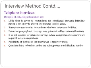 Interview Method Contd….
Telephone interviews
Demerits of collecting information are:
1. Little time is given to respondents for considered answers; interview
period is not likely to exceed five minutes in most cases.
2. Surveys are restricted to respondents who have telephone facilities.
3. Extensive geographical coverage may get restricted by cost considerations.
4. It is not suitable for intensive surveys where comprehensive answers are
required to various questions.
5. Possibility of the bias of the interviewer is relatively more.
6. Questions have to be short and to the point; probes are difficult to handle.
 