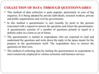 COLLECTION OF DATA THROUGH QUESTIONNAIRES
 This method of data collection is quite popular, particularly in case of big
enquiries. It is being adopted by private individuals, research workers, private
and public organisations and even by governments.
 In this method a questionnaire is sent (usually by post) to the persons
concerned with a request to answer the questions and return the questionnaire.
A questionnaire consists of a number of questions printed or typed in a
definite order on a form or set of forms.
 The questionnaire is mailed to respondents who are expected to read and
understand the questions and write down the reply in the space meant for the
purpose in the questionnaire itself. The respondents have to answer the
questions on their own.
 The method of collecting data by mailing the questionnaires to respondents is
most extensively employed in various economic and business surveys.
 