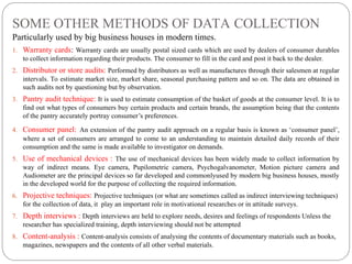 SOME OTHER METHODS OF DATA COLLECTION
Particularly used by big business houses in modern times.
1. Warranty cards: Warranty cards are usually postal sized cards which are used by dealers of consumer durables
to collect information regarding their products. The consumer to fill in the card and post it back to the dealer.
2. Distributor or store audits: Performed by distributors as well as manufactures through their salesmen at regular
intervals. To estimate market size, market share, seasonal purchasing pattern and so on. The data are obtained in
such audits not by questioning but by observation.
3. Pantry audit technique: It is used to estimate consumption of the basket of goods at the consumer level. It is to
find out what types of consumers buy certain products and certain brands, the assumption being that the contents
of the pantry accurately portray consumer’s preferences.
4. Consumer panel: An extension of the pantry audit approach on a regular basis is known as ‘consumer panel’,
where a set of consumers are arranged to come to an understanding to maintain detailed daily records of their
consumption and the same is made available to investigator on demands.
5. Use of mechanical devices : The use of mechanical devices has been widely made to collect information by
way of indirect means. Eye camera, Pupilometric camera, Psychogalvanometer, Motion picture camera and
Audiometer are the principal devices so far developed and commonlyused by modern big business houses, mostly
in the developed world for the purpose of collecting the required information.
6. Projective techniques: Projective techniques (or what are sometimes called as indirect interviewing techniques)
for the collection of data, it play an important role in motivational researches or in attitude surveys.
7. Depth interviews : Depth interviews are held to explore needs, desires and feelings of respondents Unless the
researcher has specialized training, depth interviewing should not be attempted
8. Content-analysis : Content-analysis consists of analysing the contents of documentary materials such as books,
magazines, newspapers and the contents of all other verbal materials.
 