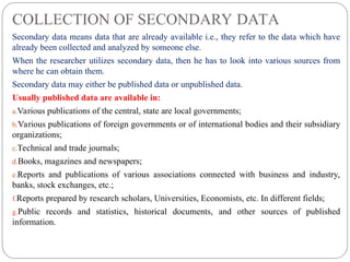 COLLECTION OF SECONDARY DATA
Secondary data means data that are already available i.e., they refer to the data which have
already been collected and analyzed by someone else.
When the researcher utilizes secondary data, then he has to look into various sources from
where he can obtain them.
Secondary data may either be published data or unpublished data.
Usually published data are available in:
a.Various publications of the central, state are local governments;
b.Various publications of foreign governments or of international bodies and their subsidiary
organizations;
c.Technical and trade journals;
d.Books, magazines and newspapers;
e.Reports and publications of various associations connected with business and industry,
banks, stock exchanges, etc.;
f.Reports prepared by research scholars, Universities, Economists, etc. In different fields;
g.Public records and statistics, historical documents, and other sources of published
information.
 
