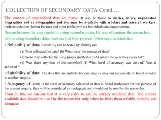COLLECTION OF SECONDARY DATA Contd….
The sources of unpublished data are many: It may be found in diaries, letters, unpublished
biographies and autobiographies and also may be available with scholars and research workers,
trade associations, labour bureaus and other public/private individuals and organisations.
Researcher must be very careful in using secondary data. By way of caution, the researcher,
before using secondary data, must see that they possess following characteristics:
1.Reliability of data: Reliability can be tested by finding out
(a) Who collected the data? (b) What were the sources of data?
(c) Were they collected by using proper methods (d) At what time were they collected?
(e) Was there any bias of the compiler? (f) What level of accuracy was desired? Was it
achieved ?
2.Suitability of data: The data that are suitable for one enquiry may not necessarily be found suitable
in another enquiry.
3.Adequacy of data: If the level of accuracy achieved in data is found inadequate for the purpose of
the present enquiry, they will be considered as inadequate and should not be used by the researcher.
From all this we can say that it is very risky to use the already available data. The already
available data should be used by the researcher only when he finds them reliable, suitable and
adequate.
 