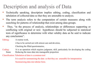 Description and analysis of Data
 Technically speaking, description implies editing, coding, classification and
tabulation of collected data so that they are amenable to analysis.
 The term analysis refers to the computation of certain measures along with
searching for patterns of relationship that exist among data-groups.
 Thus, “in the process of analysis, relationships or differences supporting or
conflicting with original or new hypotheses should be subjected to statistical
tests of significance to determine with what validity data an be said to indicate
any conclusions”.
Editing: A routine work,
it has to be carried out with utmost care and devotion,
Checking the filled questionnaires,
Coding: It is an operation which requires judgment, skill, particularly for developing the coding
frame Reducing the mass data into manageable proportion
Classification: Tabulation of data is a common tool
It is used for summarizing the data so that they are amenable for interpretation
Summarizing data into tabular form.
 