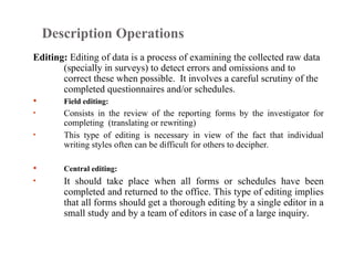 Description Operations
Editing: Editing of data is a process of examining the collected raw data
(specially in surveys) to detect errors and omissions and to
correct these when possible. It involves a careful scrutiny of the
completed questionnaires and/or schedules.
 Field editing:
• Consists in the review of the reporting forms by the investigator for
completing (translating or rewriting)
• This type of editing is necessary in view of the fact that individual
writing styles often can be difficult for others to decipher.
 Central editing:
• It should take place when all forms or schedules have been
completed and returned to the office. This type of editing implies
that all forms should get a thorough editing by a single editor in a
small study and by a team of editors in case of a large inquiry.
 