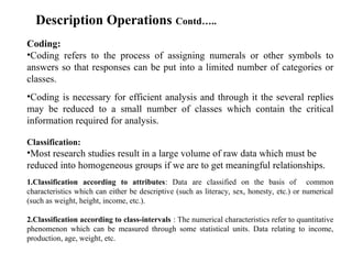 Coding:
•Coding refers to the process of assigning numerals or other symbols to
answers so that responses can be put into a limited number of categories or
classes.
•Coding is necessary for efficient analysis and through it the several replies
may be reduced to a small number of classes which contain the critical
information required for analysis.
Classification:
•Most research studies result in a large volume of raw data which must be
reduced into homogeneous groups if we are to get meaningful relationships.
1.Classification according to attributes: Data are classified on the basis of common
characteristics which can either be descriptive (such as literacy, sex, honesty, etc.) or numerical
(such as weight, height, income, etc.).
2.Classification according to class-intervals : The numerical characteristics refer to quantitative
phenomenon which can be measured through some statistical units. Data relating to income,
production, age, weight, etc.
Description Operations Contd…..
 
