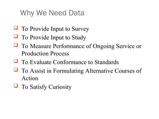 Why We Need Data
 To Provide Input to Survey
 To Provide Input to Study
 To Measure Performance of Ongoing Service or
Production Process
 To Evaluate Conformance to Standards
 To Assist in Formulating Alternative Courses of
Action
 To Satisfy Curiosity
 