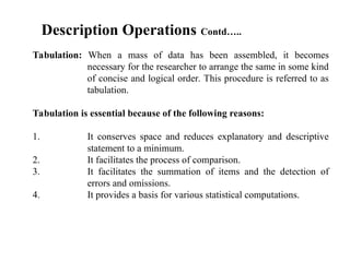 Tabulation: When a mass of data has been assembled, it becomes
necessary for the researcher to arrange the same in some kind
of concise and logical order. This procedure is referred to as
tabulation.
Tabulation is essential because of the following reasons:
1. It conserves space and reduces explanatory and descriptive
statement to a minimum.
2. It facilitates the process of comparison.
3. It facilitates the summation of items and the detection of
errors and omissions.
4. It provides a basis for various statistical computations.
Description Operations Contd…..
 