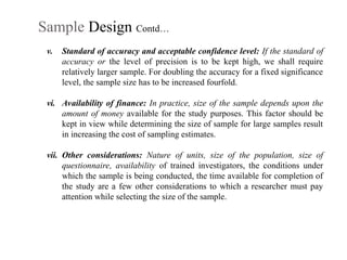 Sample Design Contd…
v. Standard of accuracy and acceptable confidence level: If the standard of
accuracy or the level of precision is to be kept high, we shall require
relatively larger sample. For doubling the accuracy for a fixed significance
level, the sample size has to be increased fourfold.
vi. Availability of finance: In practice, size of the sample depends upon the
amount of money available for the study purposes. This factor should be
kept in view while determining the size of sample for large samples result
in increasing the cost of sampling estimates.
vii. Other considerations: Nature of units, size of the population, size of
questionnaire, availability of trained investigators, the conditions under
which the sample is being conducted, the time available for completion of
the study are a few other considerations to which a researcher must pay
attention while selecting the size of the sample.
 