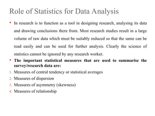 Role of Statistics for Data Analysis
 In research is to function as a tool in designing research, analysing its data
and drawing conclusions there from. Most research studies result in a large
volume of raw data which must be suitably reduced so that the same can be
read easily and can be used for further analysis. Clearly the science of
statistics cannot be ignored by any research worker.
 The important statistical measures that are used to summarise the
survey/research data are:
1. Measures of central tendency or statistical averages
2. Measures of dispersion
3. Measures of asymmetry (skewness)
4. Measures of relationship
 