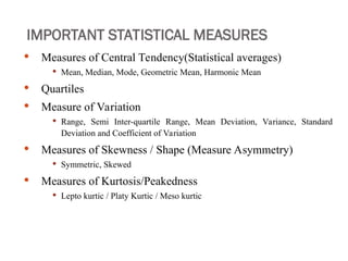 IMPORTANT STATISTICAL MEASURES
 Measures of Central Tendency(Statistical averages)
 Mean, Median, Mode, Geometric Mean, Harmonic Mean
 Quartiles
 Measure of Variation
 Range, Semi Inter-quartile Range, Mean Deviation, Variance, Standard
Deviation and Coefficient of Variation
 Measures of Skewness / Shape (Measure Asymmetry)
 Symmetric, Skewed
 Measures of Kurtosis/Peakedness
 Lepto kurtic / Platy Kurtic / Meso kurtic
 
