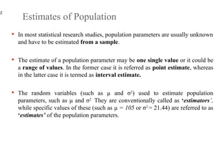 Estimates of Population
 In most statistical research studies, population parameters are usually unknown
and have to be estimated from a sample.
 The estimate of a population parameter may be one single value or it could be
a range of values. In the former case it is referred as point estimate, whereas
in the latter case it is termed as interval estimate.
 The random variables (such as µ and σ2
) used to estimate population
parameters, such as µ and σ2
They are conventionally called as ‘estimators’,
while specific values of these (such as µ = 105 or σ2
= 21.44) are referred to as
‘estimates’ of the population parameters.
 