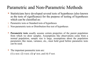 Parametric and Non-Parametric Methods
 Statisticians have developed several tests of hypotheses (also known
as the tests of significance) for the purpose of testing of hypotheses
which can be classified as:
1. Parametric tests or Standard tests of hypotheses
2. Non-parametric tests or Distribution-free test of hypotheses
 Parametric tests usually assume certain properties of the parent population
from which we draw samples. Assumptions like observations come from a
normal population, sample size is large, assumptions about the population
parameters like mean, variance, etc., must hold good before parametric tests
can be used.
 The important parametric tests are:
(1) z-test; (2) t-test; (3) ѱ2
-test, and (4) F-test.
 
