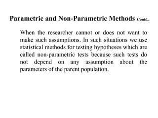 Parametric and Non-Parametric Methods Contd..
When the researcher cannot or does not want to
make such assumptions. In such situations we use
statistical methods for testing hypotheses which are
called non-parametric tests because such tests do
not depend on any assumption about the
parameters of the parent population.
 