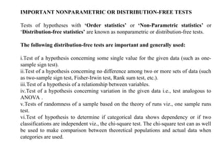IMPORTANT NONPARAMETRIC OR DISTRIBUTION-FREE TESTS
Tests of hypotheses with ‘Order statistics’ or ‘Non-Parametric statistics’ or
‘Distribution-free statistics’ are known as nonparametric or distribution-free tests.
The following distribution-free tests are important and generally used:
i.Test of a hypothesis concerning some single value for the given data (such as one-
sample sign test).
ii.Test of a hypothesis concerning no difference among two or more sets of data (such
as two-sample sign test, Fisher-Irwin test, Rank sum test, etc.).
iii.Test of a hypothesis of a relationship between variables.
iv.Test of a hypothesis concerning variation in the given data i.e., test analogous to
ANOVA .
v.Tests of randomness of a sample based on the theory of runs viz., one sample runs
test.
vi.Test of hypothesis to determine if categorical data shows dependency or if two
classifications are independent viz., the chi-square test. The chi-square test can as well
be used to make comparison between theoretical populations and actual data when
categories are used.
 