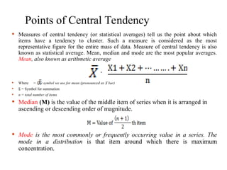 Points of Central Tendency
 Measures of central tendency (or statistical averages) tell us the point about which
items have a tendency to cluster. Such a measure is considered as the most
representative figure for the entire mass of data. Measure of central tendency is also
known as statistical average. Mean, median and mode are the most popular averages.
Mean, also known as arithmetic average
 Where = The symbol we use for mean (pronounced as X bar)
 = Symbol for summation
Ʃ
 n = total number of items
 Median (M) is the value of the middle item of series when it is arranged in
ascending or descending order of magnitude.
 Mode is the most commonly or frequently occurring value in a series. The
mode in a distribution is that item around which there is maximum
concentration.
=
 