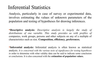 Inferential Statistics
Analysis, particularly in case of survey or experimental data,
involves estimating the values of unknown parameters of the
population and testing of hypotheses for drawing inferences.
Descriptive analysis: Descriptive analysis is largely the study of
distributions of one variable. This study provides us with profiles of
companies, work groups, persons and other subjects on any of a multiple of
characteristics such as size. Composition, efficiency, preferences.
Inferential analysis: Inferential analysis is often known as statistical
analysis. It is concerned with the various tests of significance for testing hypotheses
in order to determine with what validity data can be said to indicate some conclusion
or conclusions. It is also concerned with the estimation of population values.
 