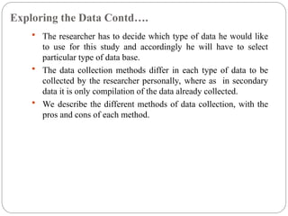 Exploring the Data Contd….
 The researcher has to decide which type of data he would like
to use for this study and accordingly he will have to select
particular type of data base.
 The data collection methods differ in each type of data to be
collected by the researcher personally, where as in secondary
data it is only compilation of the data already collected.
 We describe the different methods of data collection, with the
pros and cons of each method.
 