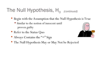 The Null Hypothesis, H0
 Begin with the Assumption that the Null Hypothesis is True
 Similar to the notion of innocent until
proven guilty
 Refer to the Status Quo
 Always Contains the “=” Sign
 The Null Hypothesis May or May Not be Rejected
(continued)
 