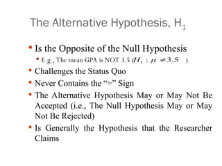 The Alternative Hypothesis, H1
 Is the Opposite of the Null Hypothesis
 E.g., The mean GPA is NOT 3.5 ( )
 Challenges the Status Quo
 Never Contains the “=” Sign
 The Alternative Hypothesis May or May Not Be
Accepted (i.e., The Null Hypothesis May or May
Not Be Rejected)
 Is Generally the Hypothesis that the Researcher
Claims
1 : 3.5
H  
 