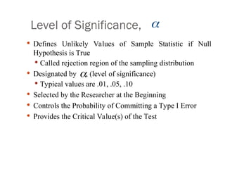 Level of Significance,
 Defines Unlikely Values of Sample Statistic if Null
Hypothesis is True
 Called rejection region of the sampling distribution
 Designated by , (level of significance)
 Typical values are .01, .05, .10
 Selected by the Researcher at the Beginning
 Controls the Probability of Committing a Type I Error
 Provides the Critical Value(s) of the Test


 
