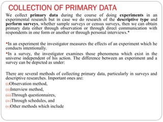 COLLECTION OF PRIMARY DATA
We collect primary data during the course of doing experiments in an
experimental research but in case we do research of the descriptive type and
perform surveys, whether sample surveys or census surveys, then we can obtain
primary data either through observation or through direct communication with
respondents in one form or another or through personal interviews.*
In an experiment the investigator measures the effects of an experiment which he
conducts intentionally.
In a survey, the investigator examines those phenomena which exist in the
universe independent of his action. The difference between an experiment and a
survey can be depicted as under:
There are several methods of collecting primary data, particularly in surveys and
descriptive researches. Important ones are:
(i)Observation method,
(ii)Interview method,
(iii)Through questionnaires,
(iv)Through schedules, and
(v)Other methods which include
 