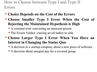 How to Choose between Type I and Type II
Errors
 Choice Depends on the Cost of the Errors
 Choose Smaller Type I Error When the Cost of
Rejecting the Maintained Hypothesis is High
 A criminal trial: convicting an innocent person
 The Exxon Valdez: causing an oil tanker to sink
 Choose Larger Type I Error When You Have an
Interest in Changing the Status Quo
 A decision in a startup company about a new piece of software
 A decision about unequal pay for a covered group
 